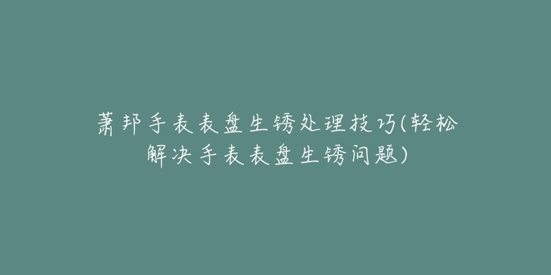 萧邦手表表盘生锈处理技巧(轻松解决手表表盘生锈问题)-名表号 萧邦手表表盘生锈处理技巧(轻松解决手表表盘生锈问题)