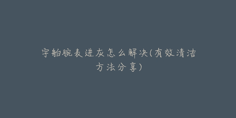 宇舶腕表进灰怎么解决(有效清洁方法分享)-名表号 宇舶腕表进灰怎么解决(有效清洁方法分享)