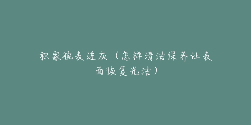 积家腕表进灰（怎样清洁保养让表面恢复光洁）