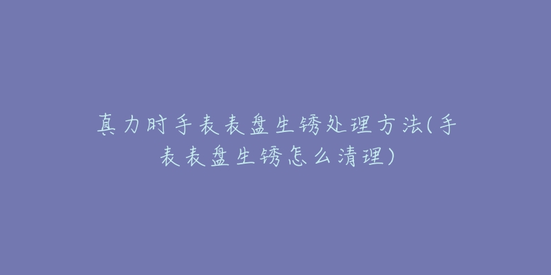 真力时手表表盘生锈处理方法(手表表盘生锈怎么清理)-名表号 真力时手表表盘生锈处理方法(手表表盘生锈怎么清理)