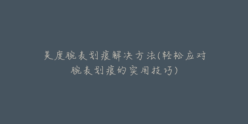 美度腕表划痕解决方法(轻松应对腕表划痕的实用技巧)-名表号 美度腕表划痕解决方法(轻松应对腕表划痕的实用技巧)