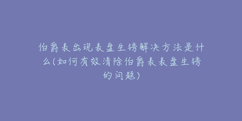 伯爵表出现表盘生锈解决方法是什么(如何有效清除伯爵表表盘生锈的问题)