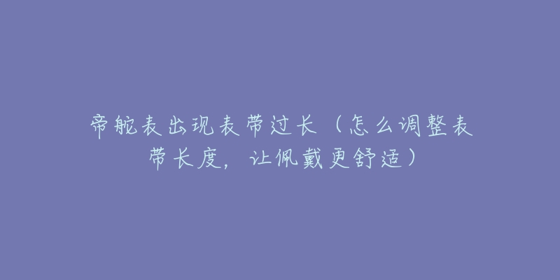 帝舵表出现表带过长(怎么调整表带长度,让佩戴更舒适)-名表号 帝舵表出现表带过长(怎么调整表带长度,让佩戴更舒适)