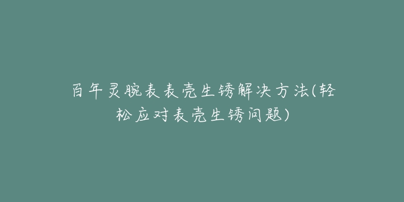 百年灵腕表表壳生锈解决方法(轻松应对表壳生锈问题)-名表号 百年灵腕表表壳生锈解决方法(轻松应对表壳生锈问题)