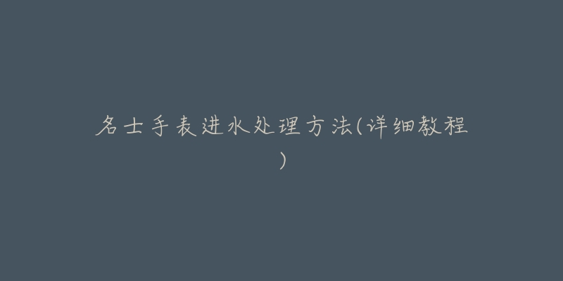 名士手表进水处理方法(详细教程)-名表号 名士手表进水处理方法(详细教程)