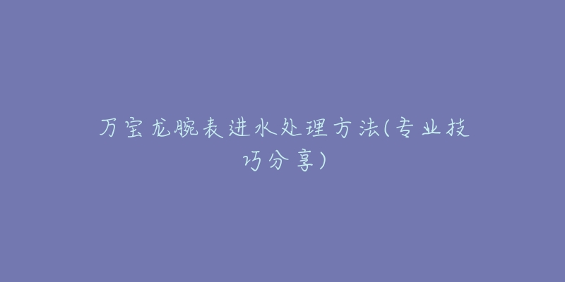 万宝龙腕表进水处理方法(专业技巧分享)-名表号 万宝龙腕表进水处理方法(专业技巧分享)