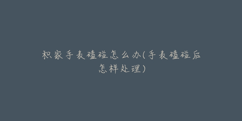 积家手表磕碰怎么办(手表磕碰后怎样处理)-名表号 积家手表磕碰怎么办(手表磕碰后怎样处理)