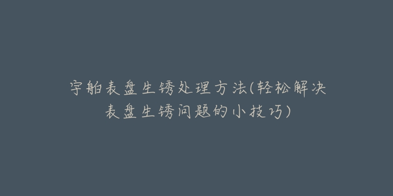 宇舶表盘生锈处理方法(轻松解决表盘生锈问题的小技巧)-名表号 宇舶表盘生锈处理方法(轻松解决表盘生锈问题的小技巧)