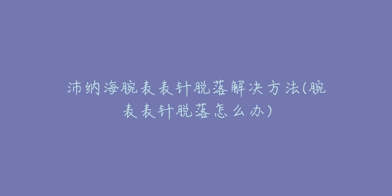 沛纳海腕表表针脱落解决方法(腕表表针脱落怎么办)