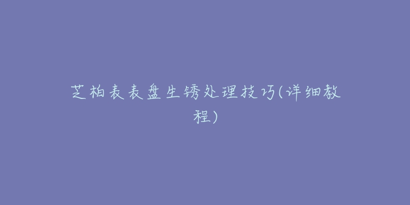 芝柏表表盘生锈处理技巧(详细教程)
