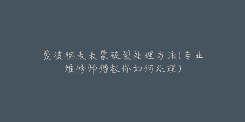 爱彼腕表表蒙破裂处理方法(专业维修师傅教你如何处理)