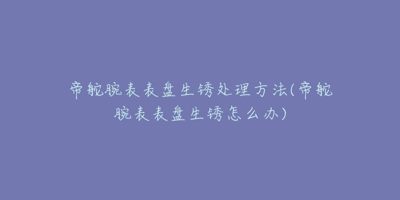 帝舵腕表表盘生锈处理方法(帝舵腕表表盘生锈怎么办)-名表号 帝舵腕表表盘生锈处理方法(帝舵腕表表盘生锈怎么办)