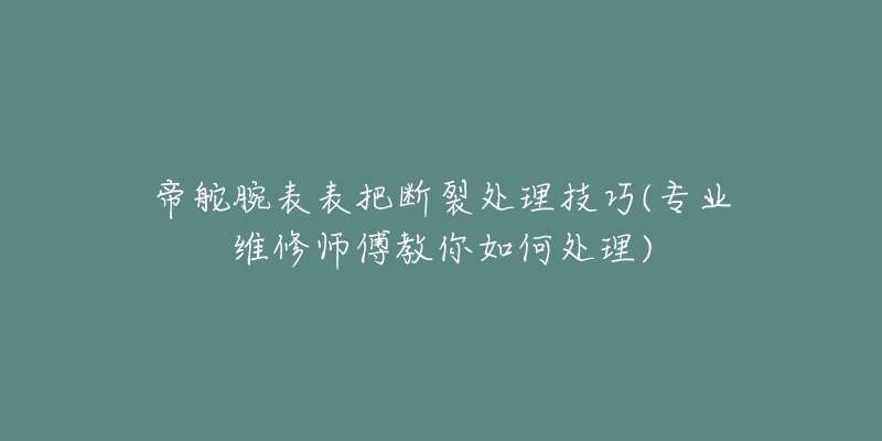 帝舵腕表表把断裂处理技巧(专业维修师傅教你如何处理)-名表号 帝舵腕表表把断裂处理技巧(专业维修师傅教你如何处理)