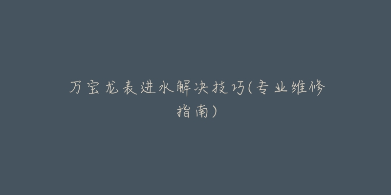 万宝龙表进水解决技巧(专业维修指南)-名表号 万宝龙表进水解决技巧(专业维修指南)