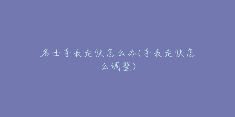 名士手表走快怎么办(手表走快怎么调整)-名表号 名士手表走快怎么办(手表走快怎么调整)