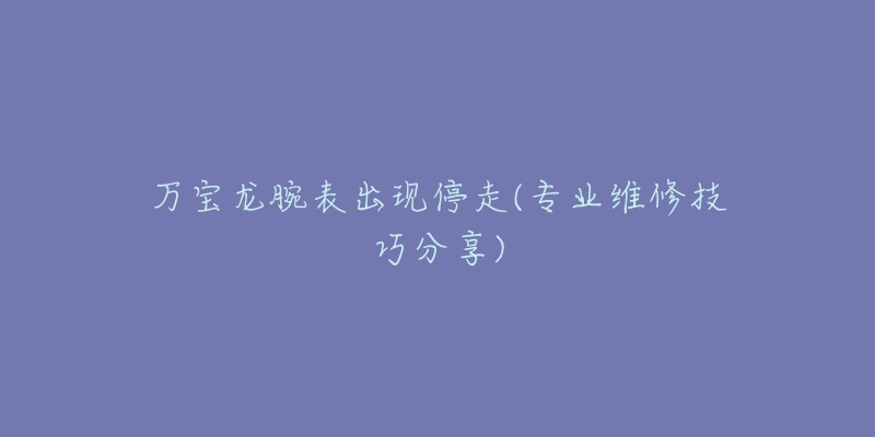 万宝龙腕表出现停走(专业维修技巧分享)-名表号 万宝龙腕表出现停走(专业维修技巧分享)