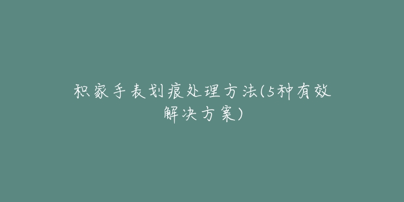 积家手表划痕处理方法(5种有效解决方案)-名表号 积家手表划痕处理方法(5种有效解决方案)