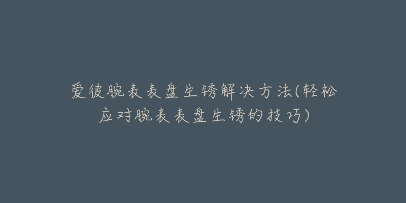 爱彼腕表表盘生锈解决方法(轻松应对腕表表盘生锈的技巧)-名表号 爱彼腕表表盘生锈解决方法(轻松应对腕表表盘生锈的技巧)