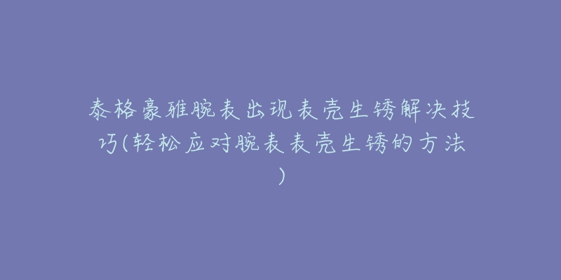 泰格豪雅腕表出现表壳生锈解决技巧(轻松应对腕表表壳生锈的方法)-名表号 泰格豪雅腕表出现表壳生锈解决技巧(轻松应对腕表表壳生锈的方法)