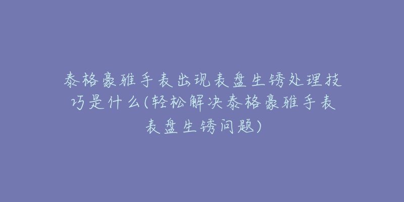 泰格豪雅手表出现表盘生锈处理技巧是什么(轻松解决泰格豪雅手表表盘生锈问题)-名表号 泰格豪雅手表出现表盘生锈处理技巧是什么(轻松解决泰格豪雅手表表盘生锈问题)