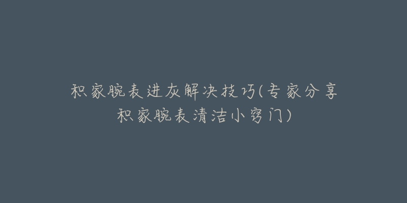 积家腕表进灰解决技巧(专家分享积家腕表清洁小窍门)-名表号 积家腕表进灰解决技巧(专家分享积家腕表清洁小窍门)