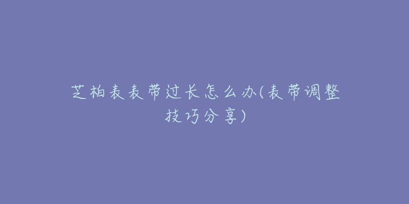 芝柏表表带过长怎么办(表带调整技巧分享)-名表号 芝柏表表带过长怎么办(表带调整技巧分享)