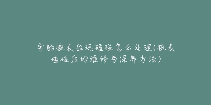 宇舶腕表出现磕碰怎么处理(腕表磕碰后的维修与保养方法)-名表号 宇舶腕表出现磕碰怎么处理(腕表磕碰后的维修与保养方法)