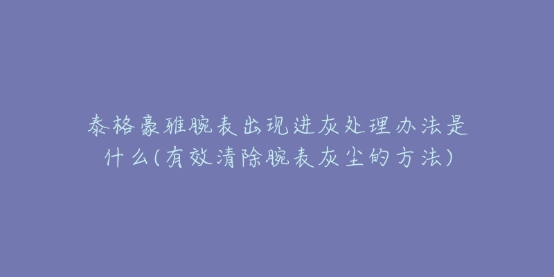 泰格豪雅腕表出现进灰处理办法是什么(有效清除腕表灰尘的方法)-名表号 泰格豪雅腕表出现进灰处理办法是什么(有效清除腕表灰尘的方法)