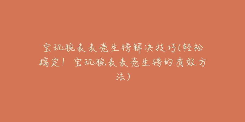 宝玑腕表表壳生锈解决技巧(轻松搞定！宝玑腕表表壳生锈的有效方法)