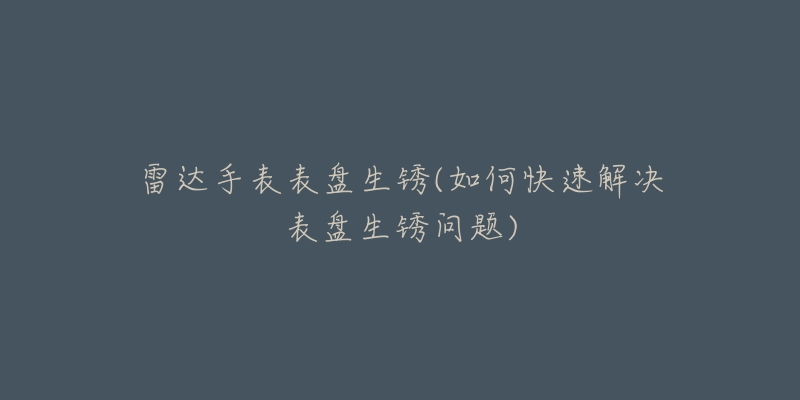 雷达手表表盘生锈(如何快速解决表盘生锈问题)-名表号 雷达手表表盘生锈(如何快速解决表盘生锈问题)