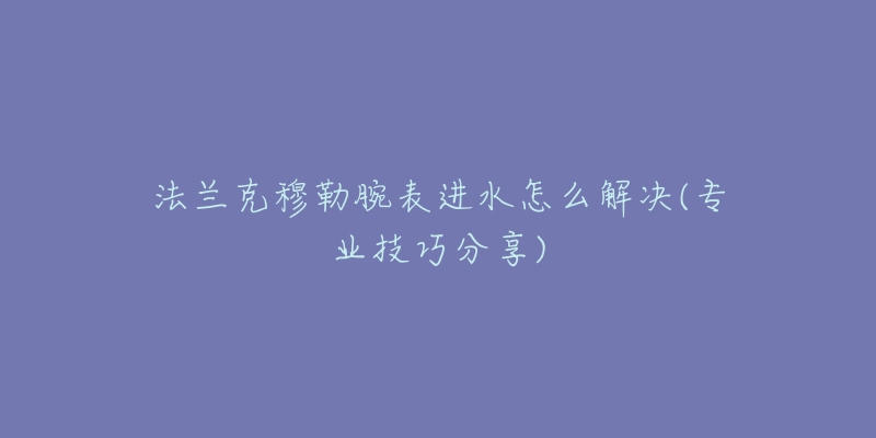 法兰克穆勒腕表进水怎么解决(专业技巧分享)-名表号 法兰克穆勒腕表进水怎么解决(专业技巧分享)