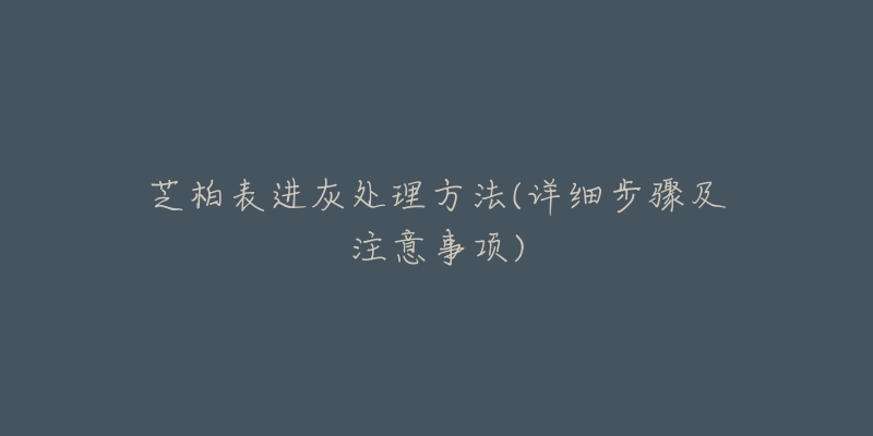 芝柏表进灰处理方法(详细步骤及注意事项)-名表号 芝柏表进灰处理方法(详细步骤及注意事项)