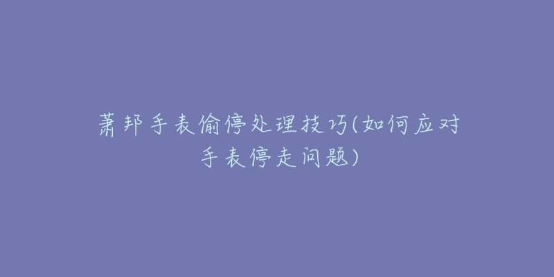 萧邦手表偷停处理技巧(如何应对手表停走问题)-名表号 萧邦手表偷停处理技巧(如何应对手表停走问题)