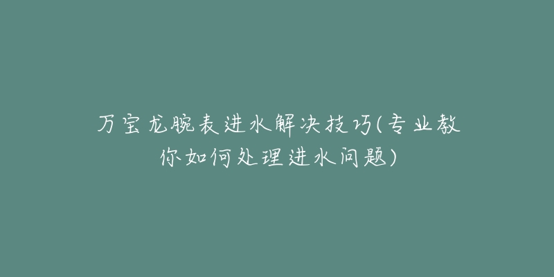 万宝龙腕表进水解决技巧(专业教你如何处理进水问题)-名表号 万宝龙腕表进水解决技巧(专业教你如何处理进水问题)