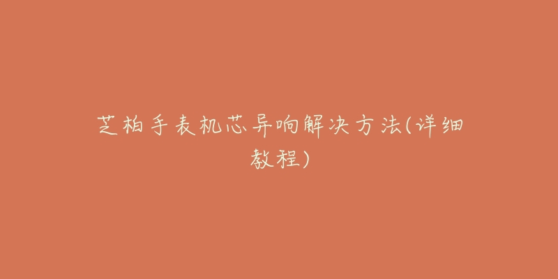 芝柏手表机芯异响解决方法(详细教程)-名表号 芝柏手表机芯异响解决方法(详细教程)