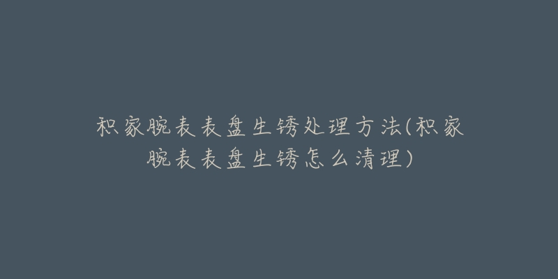 积家腕表表盘生锈处理方法(积家腕表表盘生锈怎么清理)-名表号 积家腕表表盘生锈处理方法(积家腕表表盘生锈怎么清理)