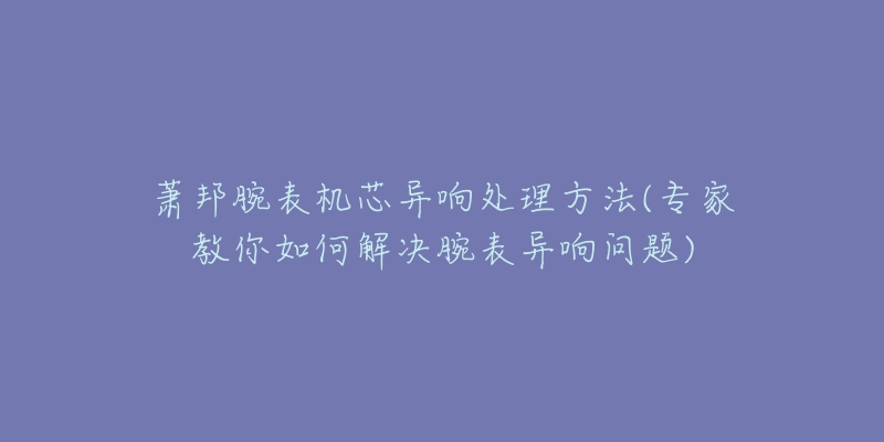萧邦腕表机芯异响处理方法(专家教你如何解决腕表异响问题)-名表号 萧邦腕表机芯异响处理方法(专家教你如何解决腕表异响问题)