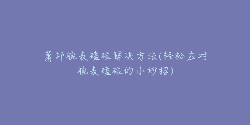 萧邦腕表磕碰解决方法(轻松应对腕表磕碰的小妙招)-名表号 萧邦腕表磕碰解决方法(轻松应对腕表磕碰的小妙招)