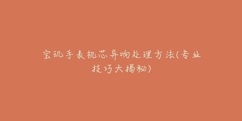 宝玑手表机芯异响处理方法(专业技巧大揭秘)-名表号 宝玑手表机芯异响处理方法(专业技巧大揭秘)