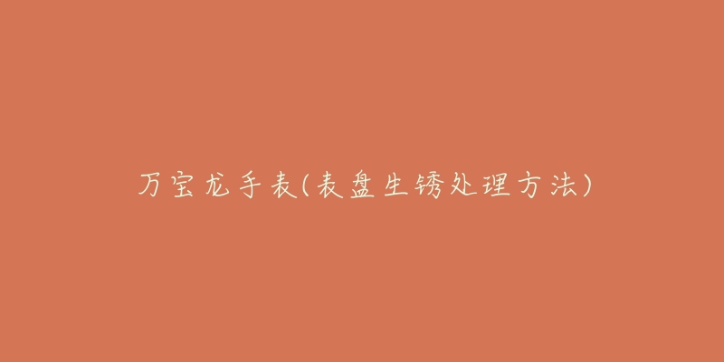 万宝龙手表(表盘生锈处理方法)-名表号 万宝龙手表(表盘生锈处理方法)