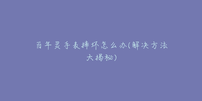 百年灵手表摔坏怎么办(解决方法大揭秘)-名表号 百年灵手表摔坏怎么办(解决方法大揭秘)