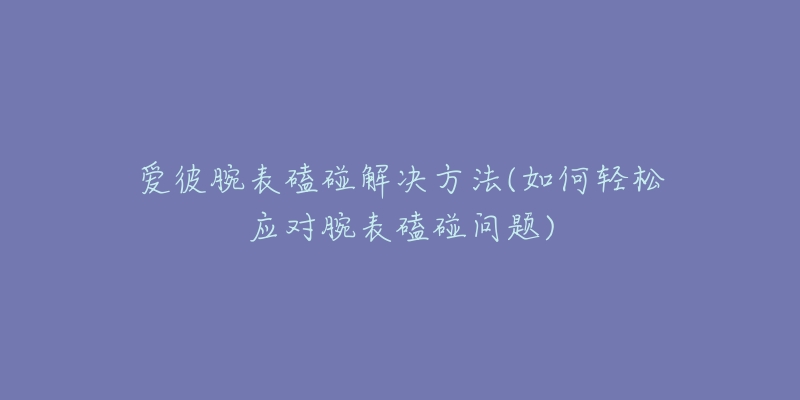 爱彼腕表磕碰解决方法(如何轻松应对腕表磕碰问题)-名表号 爱彼腕表磕碰解决方法(如何轻松应对腕表磕碰问题)