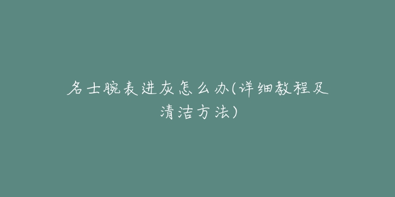 名士腕表进灰怎么办(详细教程及清洁方法)-名表号 名士腕表进灰怎么办(详细教程及清洁方法)