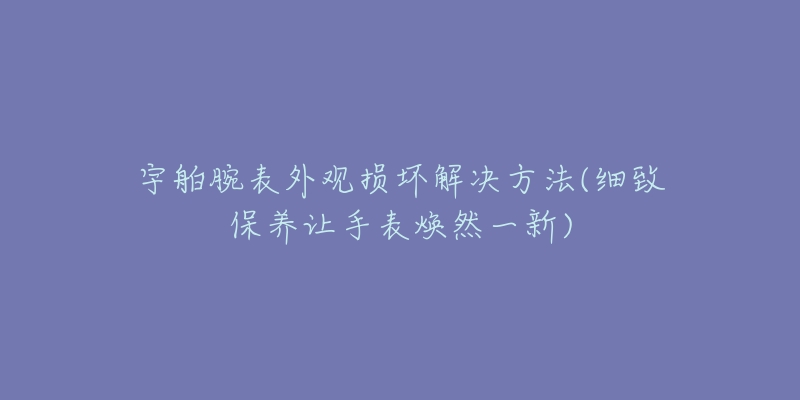 宇舶腕表外观损坏解决方法(细致保养让手表焕然一新)