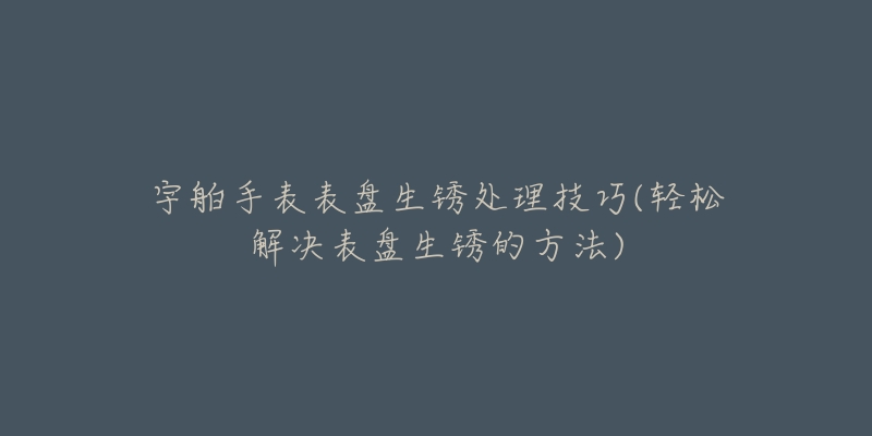 宇舶手表表盘生锈处理技巧(轻松解决表盘生锈的方法)-名表号 宇舶手表表盘生锈处理技巧(轻松解决表盘生锈的方法)