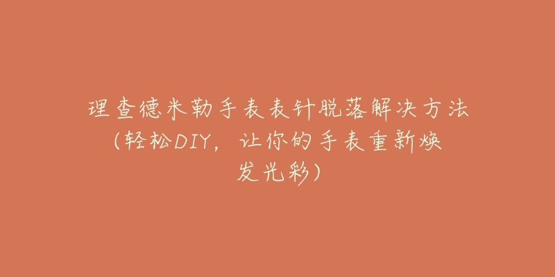 理查德米勒手表表针脱落解决方法(轻松DIY,让你的手表重新焕发光彩)-名表号 理查德米勒手表表针脱落解决方法(轻松DIY,让你的手表重新焕发光彩)