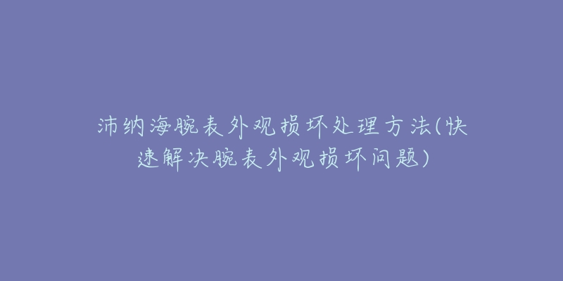 沛纳海腕表外观损坏处理方法(快速解决腕表外观损坏问题)-名表号 沛纳海腕表外观损坏处理方法(快速解决腕表外观损坏问题)