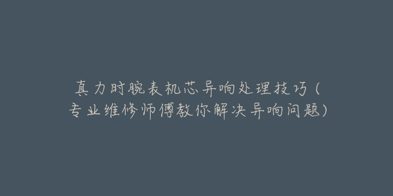 真力时腕表机芯异响处理技巧 (专业维修师傅教你解决异响问题)-名表号 真力时腕表机芯异响处理技巧 (专业维修师傅教你解决异响问题)