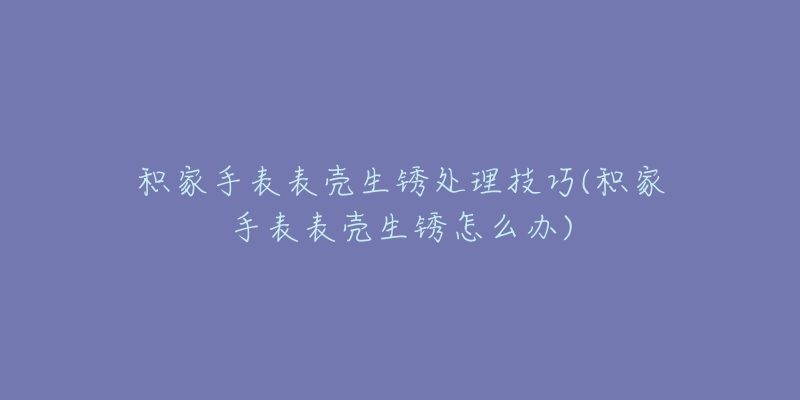 积家手表表壳生锈处理技巧(积家手表表壳生锈怎么办)-名表号 积家手表表壳生锈处理技巧(积家手表表壳生锈怎么办)