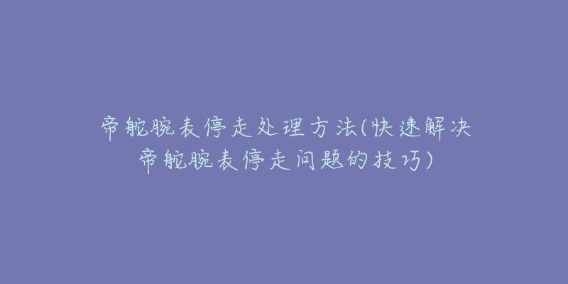 帝舵腕表停走处理方法(快速解决帝舵腕表停走问题的技巧)-名表号 帝舵腕表停走处理方法(快速解决帝舵腕表停走问题的技巧)